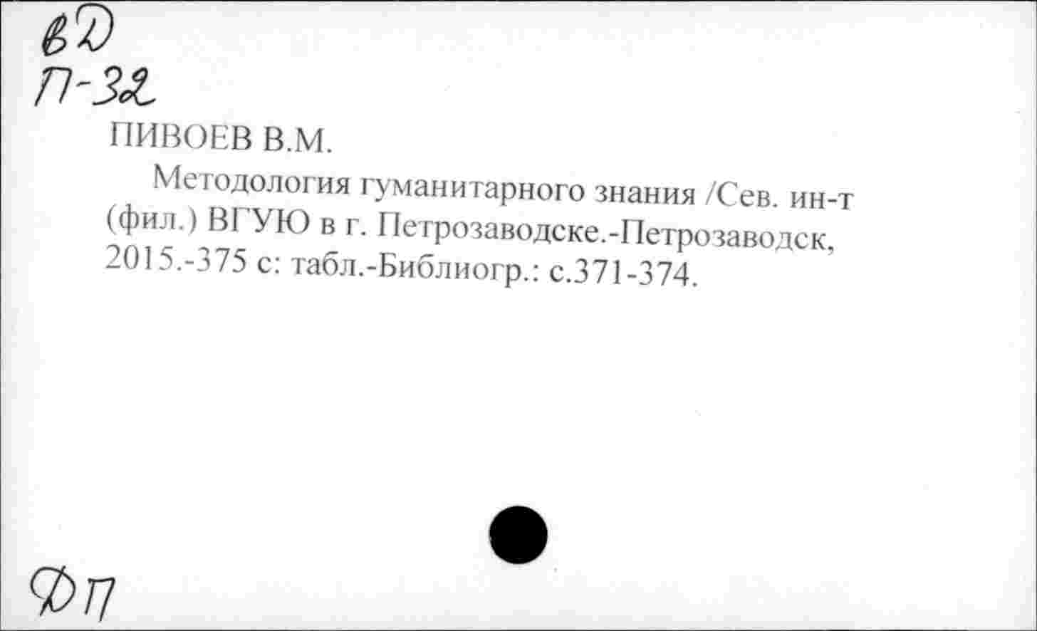 ﻿ПИВОЕВ В.М.
Методология гуманитарного знания /Сев. ин-т (фил.) ВГУЮ в г. Петрозаводске.-Петрозаводск, 2015.-375 с: табл.-Библиогр.: с.371-374.
7>П